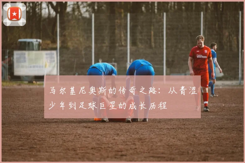 马尔基尼奥斯的传奇之路：从青涩少年到足球巨星的成长历程