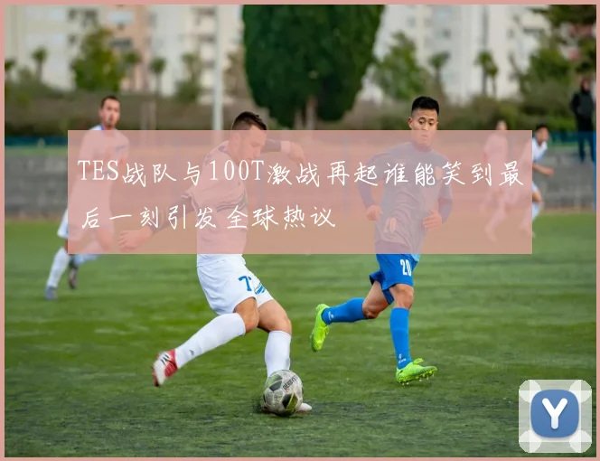 TES战队与100T激战再起谁能笑到最后一刻引发全球热议
