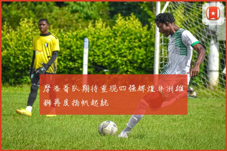 摩洛哥队期待重现四强辉煌非洲雄狮再度扬帆起航