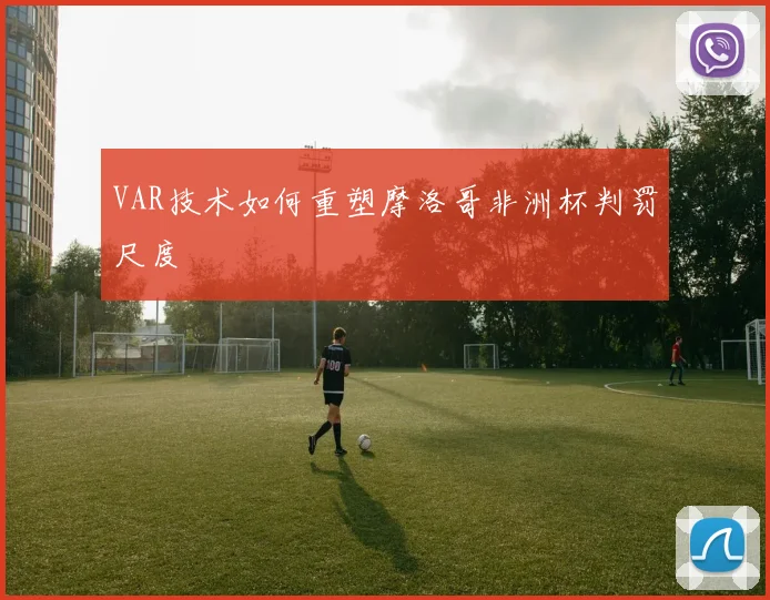 VAR技术如何重塑摩洛哥非洲杯判罚尺度