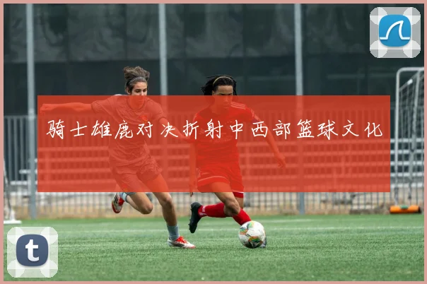 骑士雄鹿对决折射中西部篮球文化
