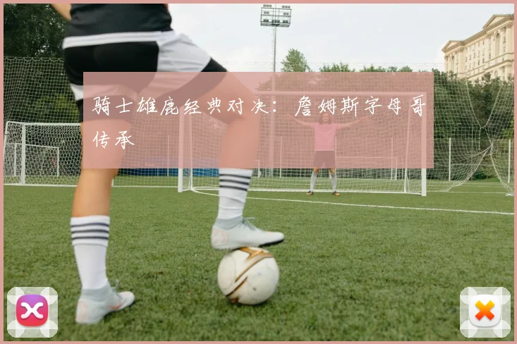 骑士雄鹿经典对决：詹姆斯字母哥传承