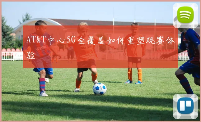 AT&T中心5G全覆盖如何重塑观赛体验