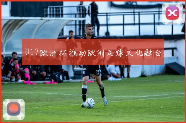 U17欧洲杯推动欧洲足球文化融合