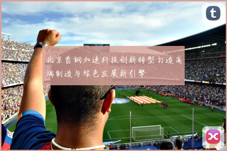 北京首钢加速科技创新转型打造高端制造与绿色发展新引擎