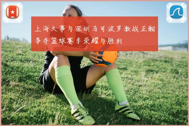 上海久事与深圳马可波罗激战正酣争夺篮球赛季荣耀与胜利