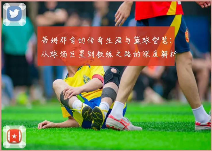 蒂姆邓肯的传奇生涯与篮球智慧：从球场巨星到教练之路的深度解析