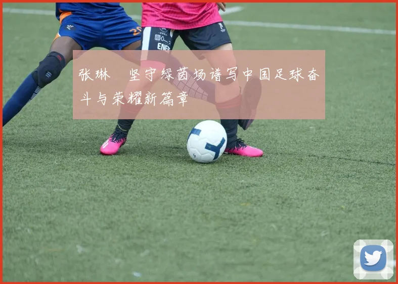 张琳芃坚守绿茵场谱写中国足球奋斗与荣耀新篇章