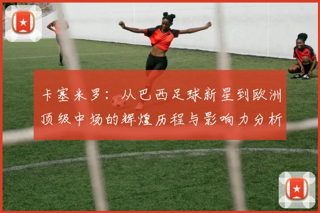 卡塞米罗：从巴西足球新星到欧洲顶级中场的辉煌历程与影响力分析
