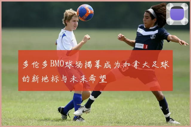 多伦多BMO球场揭幕成为加拿大足球的新地标与未来希望