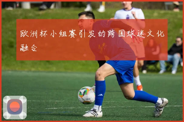 欧洲杯小组赛引发的跨国球迷文化融合