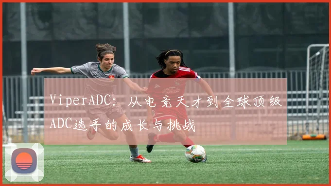 ViperADC：从电竞天才到全球顶级ADC选手的成长与挑战