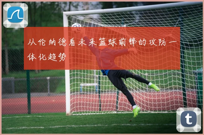 从伦纳德看未来篮球前锋的攻防一体化趋势