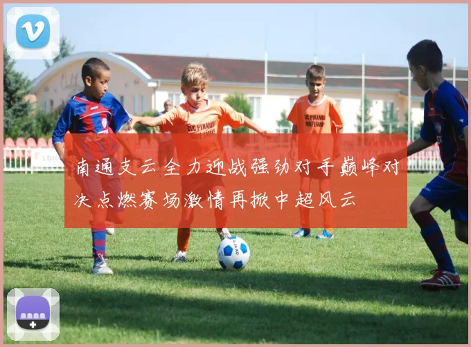 南通支云全力迎战强劲对手巅峰对决点燃赛场激情再掀中超风云